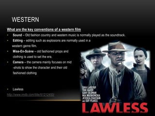 WESTERN
What are the key conventions of a western film
•   Sound – Old fashion country and western music is normally played as the soundtrack.
•   Editing – editing such as explosions are normally used in a
    western genre film.
•   Mise-En-Scéne – old fashioned props and
    clothing is used to set the era.
•   Camera – the camera mainly focuses on mid
    -shots to show the character and their old
    fashioned clothing



•   Lawless
http://www.imdb.com/title/tt1212450/
 