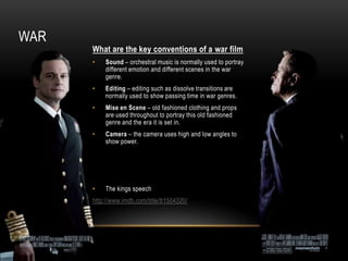 WAR
      What are the key conventions of a war film
      •   Sound – orchestral music is normally used to portray
          different emotion and different scenes in the war
          genre.
      •   Editing – editing such as dissolve transitions are
          normally used to show passing time in war genres.
      •   Mise en Scene – old fashioned clothing and props
          are used throughout to portray this old fashioned
          genre and the era it is set in.
      •   Camera – the camera uses high and low angles to
          show power.




      •   The kings speech
      http://www.imdb.com/title/tt1504320/
 