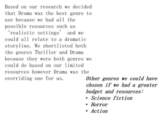 Based on our research we decided
that Drama was the best genre to
use because we had all the
possible resources such as
‘realistic settings’ and we
could all relate to a dramatic
storyline. We shortlisted both
the genres Thriller and Drama
because they were both genres we
could do based on our limited
resources however Drama was the
overriding one for us.        Other genres we could have
                             chosen if we had a greater
                             budget and resources:
                             • Science fiction
                             • Horror
                             • Action
 
