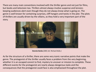 There are many main conventions involved with the thriller genre and not just for films,
but books and television too. Thrillers almost always involve suspense and tension;
keeping audiences alert even though they do not always know what is going on. The
genre is well known for containing surprises, cliff hangers and twists in the plot. The plots
of thrillers are usually driven by the villains, as they hold a very important part of the
story.




                               Donnie Darko (2001 dir. Richard Kelly )


As for the structure of a thriller, there are some very iconic narrative points that make the
genre. The protagonist of the thriller usually faces a problem from the very beginning,
whether it is an escaped convict to find, mystery to uncover or mission to complete. These
different events for the protagonist are nearly always dangerous tasks and the
consequences that the protagonist could face is also emphasised throughout the plot.
 