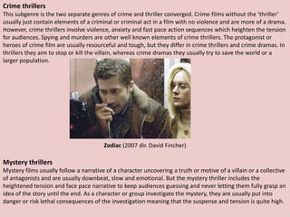 Crime thrillers
This subgenre is the two separate genres of crime and thriller converged. Crime films without the ‘thriller’
usually just contain elements of a criminal or criminal act in a film with no violence and are more of a drama.
However, crime thrillers involve violence, anxiety and fast pace action sequences which heighten the tension
for audiences. Spying and murders are other well known elements of crime thrillers. The protagonist or
heroes of crime film are usually resourceful and tough, but they differ in crime thrillers and crime dramas. In
thrillers they aim to stop or kill the villain, whereas crime dramas they usually try to save the world or a
larger population.




                                        Zodiac (2007 dir. David Fincher)

Mystery thrillers
Mystery films usually follow a narrative of a character uncovering a truth or motive of a villain or a collective
of antagonists and are usually downbeat, slow and emotional. But the mystery thriller includes the
heightened tension and face pace narrative to keep audiences guessing and never letting them fully grasp an
idea of the story until the end. As a character or group investigate the mystery, they are usually put into
danger or risk lethal consequences of the investigation meaning that the suspense and tension is quite high.
 