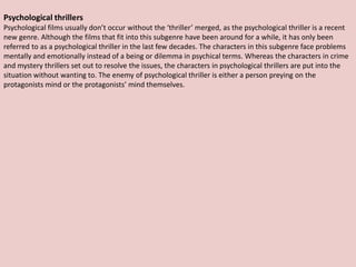 Psychological thrillers
Psychological films usually don’t occur without the ‘thriller’ merged, as the psychological thriller is a recent
new genre. Although the films that fit into this subgenre have been around for a while, it has only been
referred to as a psychological thriller in the last few decades. The characters in this subgenre face problems
mentally and emotionally instead of a being or dilemma in psychical terms. Whereas the characters in crime
and mystery thrillers set out to resolve the issues, the characters in psychological thrillers are put into the
situation without wanting to. The enemy of psychological thriller is either a person preying on the
protagonists mind or the protagonists’ mind themselves.
 