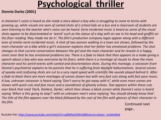 Psychological thriller
Donnie Darko (2001)

A character’s voice is heard as she reads a story about a boy who is struggling to come to terms with
growing up, while visuals are seen of canted shots of a school kids on a bus and a classroom of students are
seen listening to the teacher who’s voice can be heard. Eerie incidental music is heard as some of the visual
shots appear to be disorientated or ‘weird’ such as the statue of a dog with an axe in his head and graffiti on
the floor reading ‘they made me do it’. The film’s production company logos appear along with a different
tone of similar eerie incidental music. A shot of two women walking in a town are shown, followed by the
main character on a bike while a girl’s voiceover explains that her father has emotional problems. The shot
changes to that current conversation between the girl and the main character and he reveals in a happy,
ironic tone that he has emotional problems too. There is a fade to black that then appears to a make giving a
speech about a boy who was overcome by his fears, while there is a montage of visuals to show the main
character and his weird events with canted and disorientation shots. During this montage, a voiceover from
Donnie’s psychiatrist explains to his parents that he is suffering from daylight hallucinations. Several scenes
of spooky and confusing shots are cut to a very rapid speed with scientific like sounds played behind it. After
a fade to black there are more montages of scenes shown but with very fast cuts along with fast pace music.
A low, unknown voiceover is heard saying ‘Don’t worry he got away with it’, while even more scenes are
shown with quick cuts and fast music and a soundtrack of ghostly echoes. Text appears within these cuts
over black that read ‘Dark, Darkest, Darko’, which then shows a black screen while Donnie’s voice is heard
saying ‘When is this going to stop?’ with an unknown man’s voice replying ‘You should already know that’.
The title of the film appears over the black followed by the cast of the film with glances of their character in
the film.
                                                                                       Continued next
                                                                                       page..
Youtube link: http://www.youtube.com/watch?v=qdKbNuhXWvQ&feature=player_embedded
 