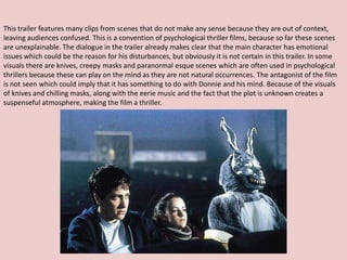 This trailer features many clips from scenes that do not make any sense because they are out of context,
leaving audiences confused. This is a convention of psychological thriller films, because so far these scenes
are unexplainable. The dialogue in the trailer already makes clear that the main character has emotional
issues which could be the reason for his disturbances, but obviously it is not certain in this trailer. In some
visuals there are knives, creepy masks and paranormal esque scenes which are often used in psychological
thrillers because these can play on the mind as they are not natural occurrences. The antagonist of the film
is not seen which could imply that it has something to do with Donnie and his mind. Because of the visuals
of knives and chilling masks, along with the eerie music and the fact that the plot is unknown creates a
suspenseful atmosphere, making the film a thriller.
 