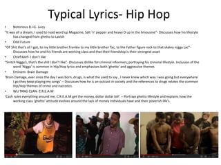 Typical Lyrics- Hip Hop
•     Notorious B.I.G- Juicy
“It was all a dream, I used to read word up Magazine, Salt ‘n’ pepper and heavy D up in the limousine”- Discusses how his lifestyle
      has changed from ghetto to Lavish
•     Odd Future
“OF Shit that’s all I got, to my little brother Frankie to my little brother Tac, to the Father figure rock to that skatey nigga Lac”-
      Discusses how he and his friends are working class and that their friendship is their strongest asset
•     Chief Keef- I don’t like
“Snitch Nigga’s, that’s the shit I don’t like”- Discusses dislike for criminal informers, portraying his criminal lifestyle. Inclusion of the
      word ‘Nigga’ is common in Hip/Hop lyrics and emphasises both ‘ghetto’ and aggressive themes
•     Eminem- Brain Damage
‘Brain Damage, ever since the day I was born, drugs, is what the used to say , I never knew which way I was going but everywhere
      I go they keep playing my songs’ – Discusses how he is an outcast in society and the references to drugs relates the common
      Hip/Hop themes of crime and narcotics.
•     WU TANG CLAN- C.R.E.A.M
‘Cash rules everything around me, C.R.E.A.M get the money, dollar dollar bill’. – Portrays ghetto lifestyle and explains how the
      working class ‘ghetto’ attitude evolves around the lack of money individuals have and their poverish life's.
 
