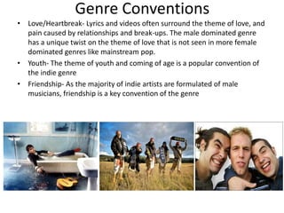 Genre Conventions
• Love/Heartbreak- Lyrics and videos often surround the theme of love, and
  pain caused by relationships and break-ups. The male dominated genre
  has a unique twist on the theme of love that is not seen in more female
  dominated genres like mainstream pop.
• Youth- The theme of youth and coming of age is a popular convention of
  the indie genre
• Friendship- As the majority of indie artists are formulated of male
  musicians, friendship is a key convention of the genre
 