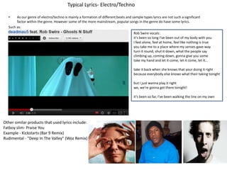 Typical Lyrics- Electro/Techno

  •    As our genre of electro/techno is mainly a formation of different beats and sample types lyrics are not such a significant
       factor within the genre. However some of the more mainstream, popular songs in the genre do have some lyrics.
  Such as:
                                                                                    Rob Swire vocals:
                                                                                    it’s been so long I’ve been out of my body with you
                                                                                    I feel alone, feel at home, feel like nothing is true
                                                                                    you take me to a place where my senses gave-way
                                                                                    turn it round, shut it down, what the people say
                                                                                    climbing up, coming down, gonna give you some
                                                                                    take my hand and let it come, let it come, let it…

                                                                                    take it back when she knows that your doing it right
                                                                                    because everybody else knows what their taking tonight

                                                                                    but I just wanna play it right
                                                                                    we, we’re gonna get there tonight!

                                                                                    it’s been so far, I’ve been walking the line on my own




Other similar products that used lyrics include:
Fatboy slim- Praise You
Example - Kickstarts (Bar 9 Remix)
Rudimental - "Deep In The Valley" (Woz Remix)
 