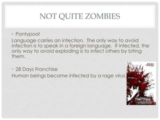 NOT QUITE ZOMBIES

• Pontypool
Language carries an infection. The only way to avoid
infection is to speak in a foreign language. If infected, the
only way to avoid exploding is to infect others by biting
them.

• 28 Days Franchise
Human beings become infected by a rage virus.
 