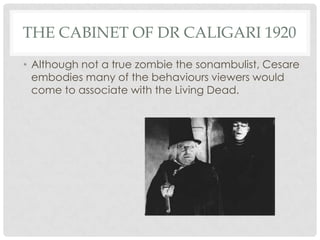 THE CABINET OF DR CALIGARI 1920
• Although not a true zombie the sonambulist, Cesare
  embodies many of the behaviours viewers would
  come to associate with the Living Dead.
 