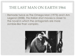 THE LAST MAN ON EARTH 1964
• Remade twice as The Omega Man (1973) and I Am
  Legend (2008), this Italian shot movies is closer to
  the novel in which the antagonists are more
  zombie-like than vampiric.
 