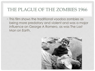 THE PLAGUE OF THE ZOMBIES 1966
• This film shows the traditional voodoo zombies as
  being more predatory and violent and was a major
  influence on George A Romero, as was The Last
  Man on Earth.
 