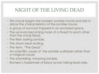 NIGHT OF THE LIVING DEAD

• This movie begins the modern zombie movie and sets in
  place the characteristics of the zombie movie:
• A group of survivors trapped in an enclosed space.
• The survivors becoming more of a threat to each other
  than the Living Dead.
• The flesh eating zombie.
• The down beat ending.
• The term, “The Dead”.
• An scientific cause of the zombie outbreak rather than
  a magical cause.
• The shambling, moaning zombie.
• Romero’s trademark of black actors taking lead roles.
 