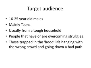 Target audience
•   16-25 year old males
•   Mainly Teens
•   Usually from a tough household
•   People that have or are overcoming struggles
•   Those trapped in the ‘hood’ life hanging with
    the wrong crowd and going down a bad path.
 
