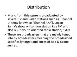 Distribution
• Music from this genre is broadcasted by
  several TV and Radio stations such as ‘Channel
  U’ (now known as ‘channel AKA’), Logan
  Sama’s show on London station kiss FM and
  also BBC’s youth oriented radio station, 1xtra.
• These are broadcasters that are mainly tuned
  into by broadcasters meaning the broadcasted
  specifically target audiences of Rap & Grime
  genres.
 
