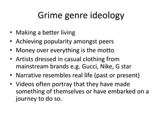 Grime genre ideology
• Making a better living
• Achieving popularity amongst peers
• Money over everything is the motto
• Artists dressed in casual clothing from
  mainstream brands e.g. Gucci, Nike, G star
• Narrative resembles real life (past or present)
• Videos often portray that they have made
  something of themselves or have embarked on a
  journey to do so.
 