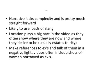 …
• Narrative lacks complexity and is pretty much
  straight forward
• Likely to use loads of slang
• Location plays a big part in the video as they
  often show where they are now and where
  they desire to be (usually estates to city)
• Make references to ex’s and talk of them in a
  negative light, videos often include shots of
  women portrayed as ex’s.
 