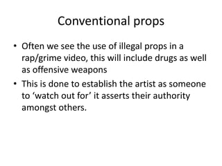 Conventional props
• Often we see the use of illegal props in a
  rap/grime video, this will include drugs as well
  as offensive weapons
• This is done to establish the artist as someone
  to ‘watch out for’ it asserts their authority
  amongst others.
 