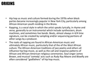 • Hip hop as music and culture formed during the 1970s when block
parties became increasingly popular in New York City, particularly among
African American youth residing in the Bronx.
• Rapping, is a vocal style in which the artist speaks lyrically, in rhyme and
verse, generally to an instrumental which include synthesizers, drum
machines, and sometimes live bands. Beats, almost always in 4/4 time
signature, can be created by sampling and/or sequencing portions of
other songs by a producer.
• The roots of rapping are found in African-American music and
ultimately African music, particularly that of the of the West African
culture.The African-American traditions of jazz poetry and others all
influence hip hop music, as well as the call and response patterns of
African and African-American religious ceremonies. Soul singer James
Brown, and musical 'comedy' acts such as Rudy Ray Moore and Blowfly are
often considered "godfathers" of hip hop music.
ORIGINS
 