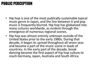• Hip hop is one of the most publically sustainable typical
music genre in Japan, and the line between it and pop
music is frequently blurred. Hip hop has globalized into
many cultures worldwide, as evident through the
emergence of numerous regional scenes.
• Hip hop was almost entirely unknown outside of the
United States prior to the early 1980s. During that
decade, it began its spread throughout all seven seas
and became a part of the music scene in loads of
countries. In the early part of the decade, break
dancing became the first aspect of hip hop culture to
reach Germany, Japan, Australia and South Africa.
PUBLIC PERCEPTION
 