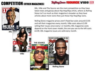 COMPETITION (OTHER MAGAZINES)
XXL
VIBe
THE SOURCE
Rolling Stone
XXL, VIBe and The Source are the main competition as they have
latest news and gossip about Hip-Hop/Rap artists, where as Rolling
Stone isn’t so much as their magazine is broader as they have
articles about more icons than just those Hip-Hop/Rap icons.
Rolling Stone magazine prices aren’t fixed but costs around £3.95
and sell their magazines every month; VIBe costs about £3.99
selling their issues once every 1-2 months; XXL magazines costs
depend on the front cover model, the one you see to the left costs
£2.99. XXL magazine issues are sold every month.
 