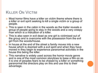 KILLER ON VICTIM
 Most horror films have a killer on victim theme where there is
a killer or evil spirit seeking to kill a single victim or a group of
people.
 This is seen in the cabin in the woods as the trailer reveals a
group of people going to stay in the woods and a very creepy
man which is a indication of a killer.
 This is also seen in evil dead as one girl is victimised out of
the group and is overcome with the possession from the evil
girl from the woods/house.
 In house at the end of the street a family moves into a new
house which is doomed with a evil spirit and when they have
moved in they begin to experience paranormal activities in the
house this being the killer.
 This narrative is widely used across the horror movie genre
and is one of the most common storylines to base a film on as
it is one of peoples fears to be chased by a killer or something
paranormal the directors play on this and use this to their
advantage.
 