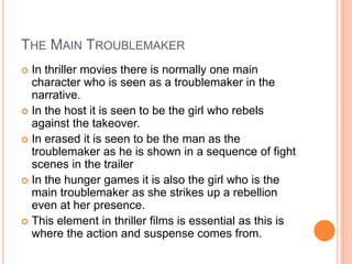 THE MAIN TROUBLEMAKER
 In thriller movies there is normally one main
character who is seen as a troublemaker in the
narrative.
 In the host it is seen to be the girl who rebels
against the takeover.
 In erased it is seen to be the man as the
troublemaker as he is shown in a sequence of fight
scenes in the trailer
 In the hunger games it is also the girl who is the
main troublemaker as she strikes up a rebellion
even at her presence.
 This element in thriller films is essential as this is
where the action and suspense comes from.
 