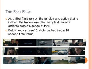 THE FAST PACE
 As thriller films rely on the tension and action that is
in them the trailers are often very fast paced in
order to create a sense of thrill.
 Below you can see15 shots packed into a 10
second time frame.
 