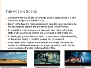 THE ACTION SCENE
 As thriller films rely on the uncertainty, anxiety and surprise it is key
they have a big action scene in them.
 Below in the host the main action scene from the trailer seems to be
the challenge to capture the girl who is trying to stay human.
 In erased the main action scene seems to take place in the train
station where a man is chasing the victim and a fight breaks out.
 In the hunger games the main action scene seems to be the uprising
of the people during a rebellion against the government.
 All of these action scenes are feature in the trailers to ensure the
audience that there is a element of suspense and action to the film
which reinforces the idea that it is a thriller film.
 