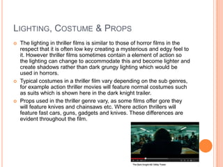 LIGHTING, COSTUME & PROPS
 The lighting in thriller films is similar to those of horror films in the
respect that it is often low key creating a mysterious and edgy feel to
it. However thriller films sometimes contain a element of action so
the lighting can change to accommodate this and become lighter and
create shadows rather than dark grungy lighting which would be
used in horrors.
 Typical costumes in a thriller film vary depending on the sub genres,
for example action thriller movies will feature normal costumes such
as suits which is shown here in the dark knight trailer.
 Props used in the thriller genre vary, as some films offer gore they
will feature knives and chainsaws etc. Where action thrillers will
feature fast cars, guns, gadgets and knives. These differences are
evident throughout the film.
 