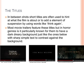 THE TITLES
 In between shots short titles are often used to hint
at what the film is about or to add a element of
suspension by using words like ‘think again’.
 Most movie trailers feature these titles but in horror
genres is it particularly known for them to have a
dark dreary background just like the ones below
with sharp simple text to contrast against the
background.
 