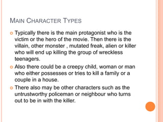 MAIN CHARACTER TYPES
 Typically there is the main protagonist who is the
victim or the hero of the movie. Then there is the
villain, other monster , mutated freak, alien or killer
who will end up killing the group of wreckless
teenagers.
 Also there could be a creepy child, woman or man
who either possesses or tries to kill a family or a
couple in a house.
 There also may be other characters such as the
untrustworthy policeman or neighbour who turns
out to be in with the killer.
 