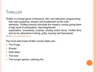 THRILLER
Thriller is a broad genre of literature, film, and television programming
that uses suspense, tension and excitement as the main
elements. Thrillers heavily stimulate the viewer's moods giving them
a high level of anticipation, ultra-heightened
expectation, uncertainty, surprise, anxiety and/or terror. Thriller films
tend to be adrenaline-rushing, gritty, rousing and fast-paced.
Taken from: http://en.wikipedia.org/wiki/Thriller_Film
The most well known thriller movies lately are:-
 The Purge
 Erased
 Dark skies
 The host
 The hunger games: catching fire
 