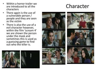 Character
• Within a horror trailer we
are introduced to all the
characters
• There again is the use of
a vulnerable person /
people and they are seen
as the victim
• There is also the use of a
evil character however,
within the film ‘scream 4’
we are shown the person
under the mask and
sometimes this is used as
a guessing game to find
out who the killer is.
 