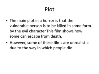 Plot
• The main plot in a horror is that the
vulnerable person is to be killed in some form
by the evil character.This film shows how
some can escape from death.
• However, some of these films are unrealistic
due to the way in which people die
 