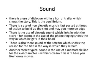 Sound
• there is a use of dialogue within a horror trailer which
shows the story. This is the equilibrium.
• There is a use of non diegetic music is fast passed at times
of action to build up the shot and may you more on edge
• There is the use of diegetic sound which links in with the
story – for example the use of the phone ringing shows the
way in which he gets in their head
• There is also there sound of the scream which shows the
reason for the title is the way in which they scream
• Another stereotypical sound is the use of a memorable line
for the evil character – within ‘scream’ this is ‘ I here you
like horror movies.
 