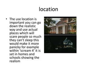 location
• The use location is
important you can go
down the realistic
way and use actual
places which will
scare people so much
they can’t sleep this
would make it more
panicky for example
within ‘scream 4’ it is
set in homes and
schools showing the
realism
 