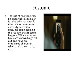 costume
• The use of costume can
be important especially
for the evil character for
example ‘scream’ uses
an easily accessible
costume again building
the realism that it could
happen. Where as other
films are known to go all
out and have an
unrealistic character
which isn’t known of to
exist.
 