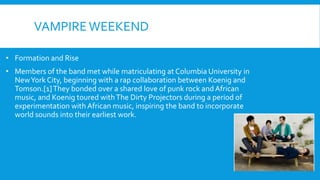 VAMPIREWEEKEND
• Formation and Rise
• Members of the band met while matriculating at Columbia University in
NewYork City, beginning with a rap collaboration between Koenig and
Tomson.[1]They bonded over a shared love of punk rock and African
music, and Koenig toured withThe Dirty Projectors during a period of
experimentation with African music, inspiring the band to incorporate
world sounds into their earliest work.
 