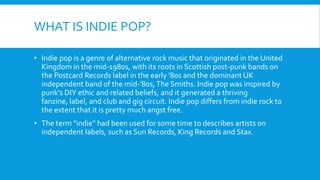 WHAT IS INDIE POP?
• Indie pop is a genre of alternative rock music that originated in the United
Kingdom in the mid-1980s, with its roots in Scottish post-punk bands on
the Postcard Records label in the early '80s and the dominant UK
independent band of the mid-'80s,The Smiths. Indie pop was inspired by
punk's DIY ethic and related beliefs, and it generated a thriving
fanzine, label, and club and gig circuit. Indie pop differs from indie rock to
the extent that it is pretty much angst free.
• The term "indie" had been used for some time to describes artists on
independent labels, such as Sun Records, King Records and Stax.
 