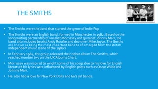 THE SMITHS
• The Smiths were the band that started the genre of Indie Pop
• The Smiths were an English band, formed in Manchester in 1982. Based on the
song writing partnership of vocalist Morrissey and guitarist Johnny Marr, the
band also included bassist Andy Rourke and drummer Mike Joyce.The Smiths
are known as being the most important band to of emerged form the British
independent music scene of the 1980’s
• In February 1984, the group released their debut albumThe Smiths, which
reached number two on the UKAlbums Chart.
• Morrissey was inspired to wright some of his songs due to his love for English
literature his lyrics were influenced by English poets such as Oscar Wilde and
Johnny Marr.
• He also had a love for NewYork Dolls and 60’s girl bands.
 