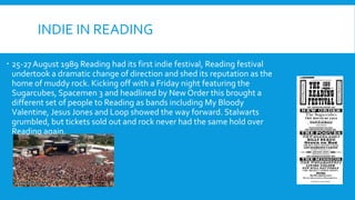 INDIE IN READING
 25-27August 1989 Reading had its first indie festival, Reading festival
undertook a dramatic change of direction and shed its reputation as the
home of muddy rock. Kicking off with a Friday night featuring the
Sugarcubes, Spacemen 3 and headlined by New Order this brought a
different set of people to Reading as bands including My Bloody
Valentine, Jesus Jones and Loop showed the way forward. Stalwarts
grumbled, but tickets sold out and rock never had the same hold over
Reading again.
 
