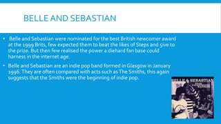 BELLE AND SEBASTIAN
• Belle and Sebastian were nominated for the best British newcomer award
at the 1999 Brits, few expected them to beat the likes of Steps and 5ive to
the prize. But then few realised the power a diehard fan base could
harness in the internet age.
• Belle and Sebastian are an indie pop band formed in Glasgow in January
1996.They are often compared with acts such asThe Smiths, this again
suggests that the Smiths were the beginning of indie pop.
 
