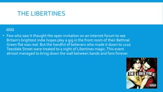 THE LIBERTINES
2003
• Few who saw it thought the open invitation on an internet forum to see
Britain's brightest indie hopes play a gig in the front room of their Bethnal
Green flat was real. But the handful of believers who made it down to 112a
Teesdale Street were treated to a night of Libertines magic.This event
almost managed to bring down the wall between bands and fans forever.
 