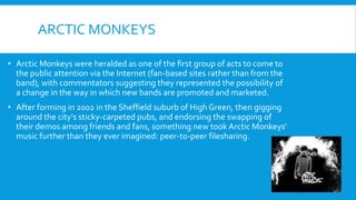 ARCTIC MONKEYS
• Arctic Monkeys were heralded as one of the first group of acts to come to
the public attention via the Internet (fan-based sites rather than from the
band), with commentators suggesting they represented the possibility of
a change in the way in which new bands are promoted and marketed.
• After forming in 2002 in the Sheffield suburb of High Green, then gigging
around the city's sticky-carpeted pubs, and endorsing the swapping of
their demos among friends and fans, something new tookArctic Monkeys'
music further than they ever imagined: peer-to-peer filesharing.
 