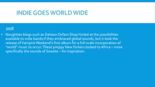 INDIE GOES WORLD WIDE
2008
• Noughties blogs such as Dalston Oxfam Shop hinted at the possibilities
available to indie bands if they embraced global sounds, but it took the
release ofVampire Weekend's first album for a full-scale incorporation of
"world" music to occur.These preppy NewYorkers looked to Africa – more
specifically the sounds of Soweto – for inspiration.
 