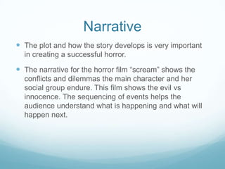 Narrative
 The plot and how the story develops is very important
in creating a successful horror.
 The narrative for the horror film “scream” shows the
conflicts and dilemmas the main character and her
social group endure. This film shows the evil vs
innocence. The sequencing of events helps the
audience understand what is happening and what will
happen next.
 