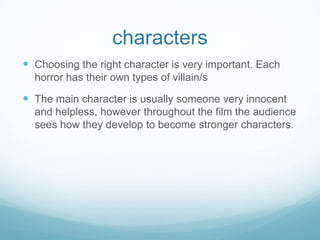 characters
 Choosing the right character is very important. Each
horror has their own types of villain/s
 The main character is usually someone very innocent
and helpless, however throughout the film the audience
sees how they develop to become stronger characters.
 