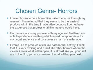 Chosen Genre- Horrors
 I have chosen to do a horror film trailer because through my
research I have found that they seem to be the easiest I
produce within the time I have. Also because I do not have
the expenses that professional film makers would have.
 Horrors are also very popular with my age so I feel like I am
able to produce something which would be appropriate for
my target audience and consumer as I am of similar age.
 I would like to produce a film like paranormal activity. I think
that it is very exciting and it isn’t like other horrors where the
viewer knows what will happen, it is almost like you your self
are in the film, you are unaware of what will happen next.
 