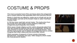 The most successful horror films are those where the antagonists
has a unique costume that separates them from previous horrors.
Masks in particular are effective, masks are so simple yet can be
so memorable; just look at the Scream mask or Jason Voorhees’
Hockey mask.
In YN they have used dark animal masks. The dysfunction from
the human form and hidden human emotions makes the
antagonists psychologically more deadly.
Other props include religious as the victims desperate plead that
they will compel the demons that are the antagonists. Knives are
very common in horrors as they are gory and build tension. They
are the most popular use of weapon as antagonists have to remain
incognito then when close jump out to end their victims.
Other examples of weapons in horror include chainsaws,
flamethrower, crossbows and axes. Often weapons which create
the most gruesome deaths.
 