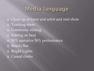  Close up of band and artist and mid shots
 Tracking shots
 Continuity editing
 Editing on beat
 50% narrative 50% performance
 Beach/Bar
 Bright Lights
 Casual cloths
 